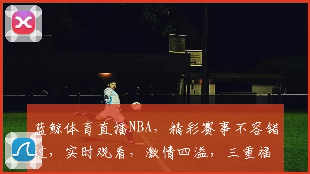蓝鲸体育直播NBA，精彩赛事不容错过，实时观看，激情四溢，三重福利等你来