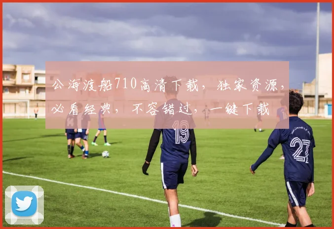 公海渡船710高清下载，独家资源，必看经典，不容错过，一键下载
