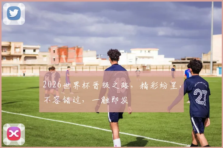 2026世界杯晋级之路，精彩纷呈，不容错过，一触即发