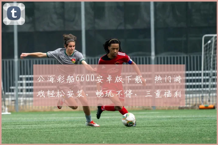 公海彩船6600安卓版下载，热门游戏轻松安装，畅玩不停，三重福利等你来