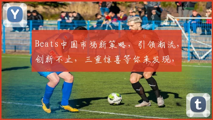 Beats中国市场新策略，引领潮流，创新不止，三重惊喜等你来发现，不容错过