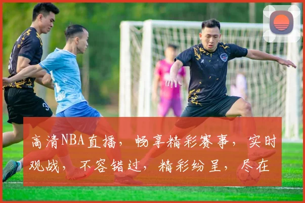高清NBA直播，畅享精彩赛事，实时观战，不容错过，精彩纷呈，尽在掌握，