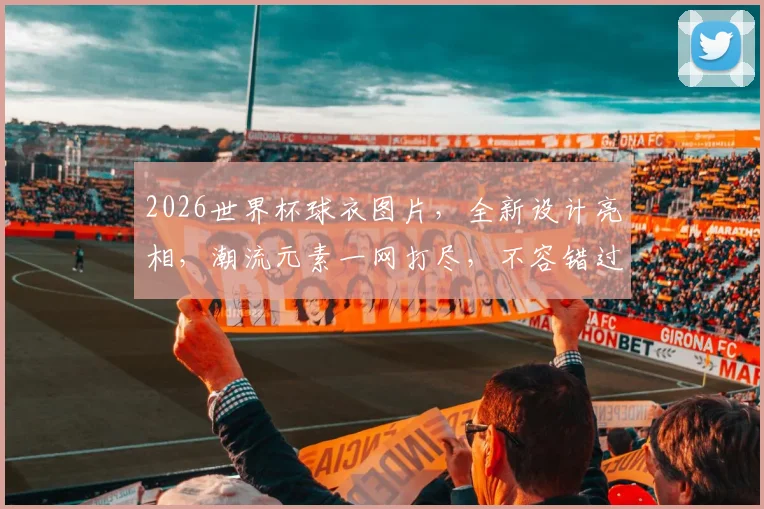 2026世界杯球衣图片，全新设计亮相，潮流元素一网打尽，不容错过