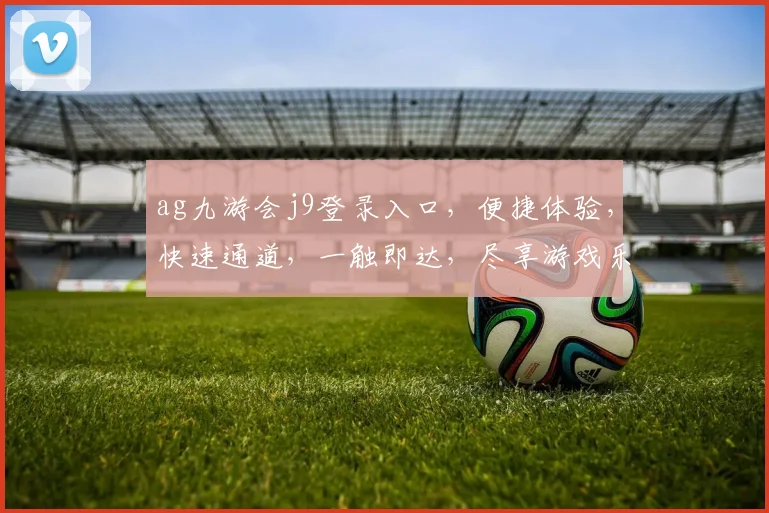 ag九游会j9登录入口，便捷体验，快速通道，一触即达，尽享游戏乐趣，畅游无界